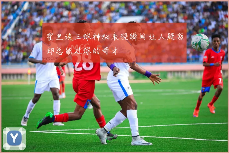 霍里谈三球神秘表现瞬间让人疑惑却总能进球的奇才